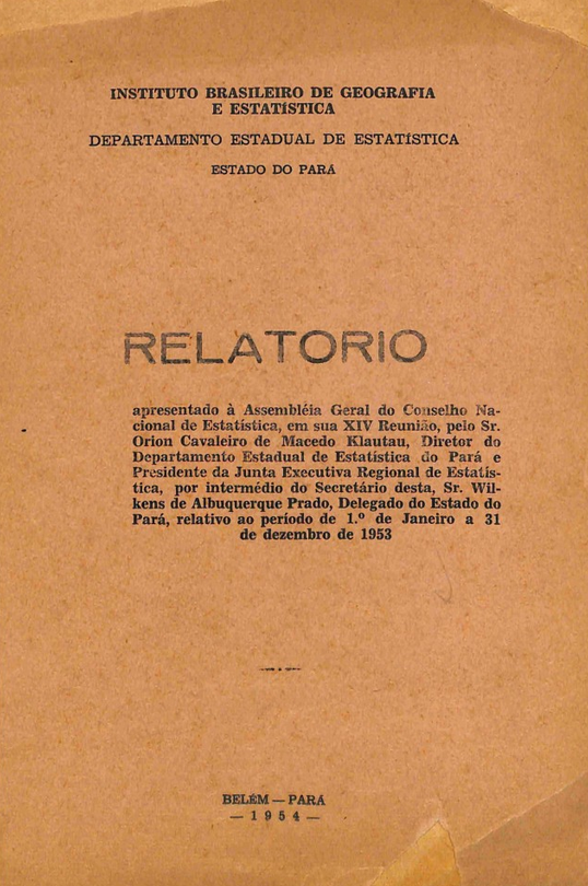Capa de Relatório apresentado à Assembleia Geral do Conselho Nacional de Estatística, em sua 14ª reunião, pelo Sr. Orion Cavaleiro de Macêdo Klautau, diretor do Departamento Estadual de Estatística do Pará e presidente da Junta Executiva Regional de Estatística, por intermédio do secretário desta, Sr. Wilkens de Albuquerque Prado, delegado do Estado do Pará, relativo ao período de 1º de janeiro a 31 de dezembro de 1953 / Orion Cavaleiro de Macêdo Klautau