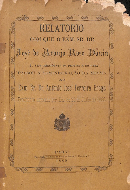 Capa de Relatorio com que o Exm. Sr. Dr. José de Araujo Roso Danin 1. vice -presidente da Provincia do pará passou avadministração da mesma ao Exm. Sr. Dr. Antonop José Ferreira Braga presidente nomeado por dec, de 22 de julho de 1889